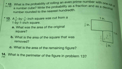 What is the probability of rolling an even prime number with one roll of
(14, 43)
a number cube? Write the probability as a fraction and as a decimal
number rounded to the nearest hundredth.
(87) 13. A 1/2 -by- 1/2 -inch square was cut from a
1-by-1-inch square.
a. What was the area of the original 
square?
b. What is the area of the square that was
removed?
c. What is the area of the remaining figure?
(19) 14. What is the perimeter of the figure in problem 13?