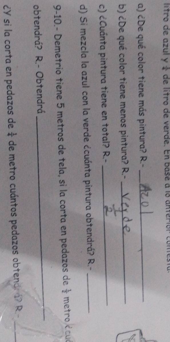 lítro de azul y  1/4  de lítro de verde. En base a lo anteriór comtestu. 
a) ¿De qué color tiene más pintura? R.-_ 
b) ¿De qué color tiene menos pintura? R.-_ 
c) ¿Cuánta pintura tiene en total? R 2.-_ 
d) Si mezcla la azul con la verde ¿cuánta pintura obtendrá? R.-_ 
9-10.- Demetrio tiene 5 metros de tela, si la corta en pedazos de  1/2  metro écuó 
obtendrá? R.- Obtendrá 
_ 
¿Y si la corta en pedazos de  1/4  de metro cuántos pedazos obtendr 1? R.-_