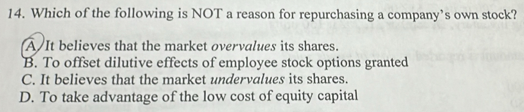 Which of the following is NOT a reason for repurchasing a company’s own stock?
A/It believes that the market overvalues its shares.
B. To offset dilutive effects of employee stock options granted
C. It believes that the market undervalues its shares.
D. To take advantage of the low cost of equity capital