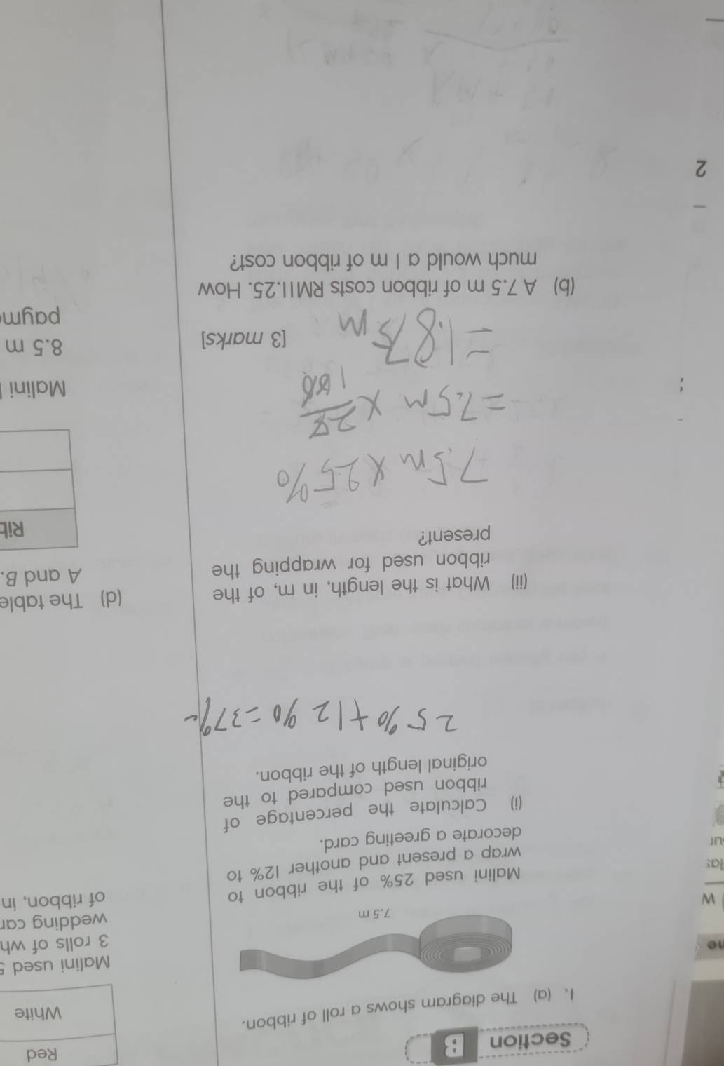 The diagram shows a roll of ribbon. 
Malini used 5
3 rolls of wh 
wedding car 
Wof ribbon, in 
las 
Malini used 25% of the ribbon to 
wrap a present and another 12% to 
ut 
decorate a greeting card. 
(i) Calculate the percentage of 
ribbon used compared to the 
original length of the ribbon. 
(ii) What is the length, in m, of the (d) The table 
ribbon used for wrapping the A and B. 
present? 
b 
Malini 
[3 marks] 8.5 m
paym 
(b) A 7.5 m of ribbon costs RM1I.25. How 
much would a I m of ribbon cost? 
2