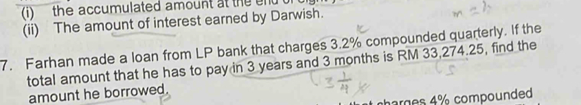 the accumulated amount at the end t 
(ii) The amount of interest earned by Darwish. 
7. Farhan made a loan from LP bank that charges 3.2% compounded quarterly. If the 
total amount that he has to pay in 3 years and 3 months is RM 33,274.25, find the 
amount he borrowed. 
arges 4% compounded