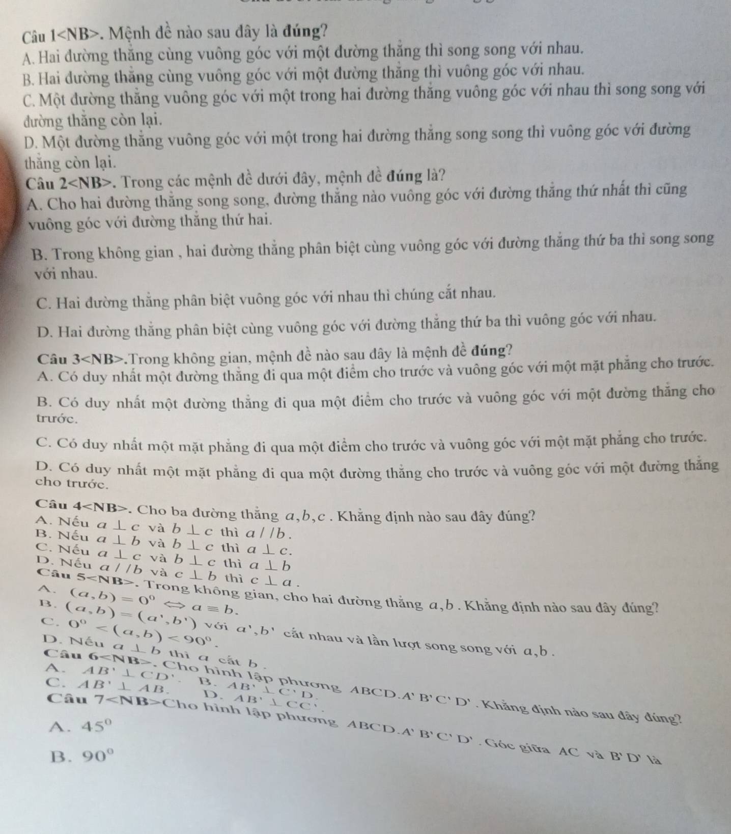 Câu 1 . Mệnh đề nào sau đây là đúng?
A. Hai đường thăng cùng vuông góc với một đường thăng thì song song với nhau.
B. Hai đường thăng cùng vuông góc với một đường thăng thì vuông góc với nhau.
C. Một đường thăng vuông góc với một trong hai đường thăng vuông góc với nhau thì song song với
đường thăng còn lại.
D. Một đường thẳng vuông góc với một trong hai đường thẳng song song thì vuông góc với đường
thắng còn lại.
Câu 2 . Trong các mệnh đề dưới đây, mệnh đề đúng là?
A. Cho hai đường thắng song song, đường thẳng nào vuông góc với đường thăng thứ nhất thì cũng
vuông góc với đường thắng thứ hai.
B. Trong không gian , hai đường thẳng phân biệt cùng vuông góc với đường thắng thứ ba thì song song
với nhau.
C. Hai đường thắng phân biệt vuông góc với nhau thì chúng cắt nhau.
D. Hai đường thắng phân biệt cùng vuông góc với đường thắng thứ ba thì vuông góc với nhau.
Câu 3 -.Trong không gian, mệnh đề nào sau dây là mệnh đề đúng?
A. Có duy nhất một đường thăng đi qua một điểm cho trước và vuông góc với một mặt phăng cho trước.
B. Có duy nhất một đường thẳng đi qua một điểm cho trước và vuông góc với một đường thắng cho
trước.
C. Có duy nhất một mặt phẳng đi qua một điểm cho trước và vuông góc với một mặt phẳng cho trước.
D. Có duy nhất một mặt phẳng đi qua một đường thằng cho trước và vuông góc với một đường thắng
cho trước.
Câu 4 *. Cho ba đường thắng a,b,c . Khẳng định nào sau đây đúng?
A. Nếu a⊥ c và b⊥ c thì a//b.
B. Nếu a⊥ b và b⊥ c thì a⊥ c.
C. Nếu a⊥ c và b⊥ c thì a⊥ b
D. Nếu a//b và c⊥ b thì c⊥ a.
Câu 5 Trong không gian, cho hai đường thằng a,b . Khẳng định nào sau đây đúng?
A. (a,b)=0^0 Leftrightarrow aequiv b.
C. 0° <90°.
B. (a,b)=(a^1,b^1) với a',b' cắt nhau và lần lượt song song với a, b .
D. Nếu a ⊥ b thì a cắt b  .
Câu 6 Cho hình lập phương ABCD
C. AB'⊥ AB. D. 3.AB'⊥ C'D AB'⊥ CC
A' B'C'D'
A. AB'⊥ CD'. Khẳng định nào sau đây đúng?
Câu 7 C ho hình lập phương ABCD A'B'C'D'
A. 45°. Góc giữa AC. và B'D' là
B. 90°