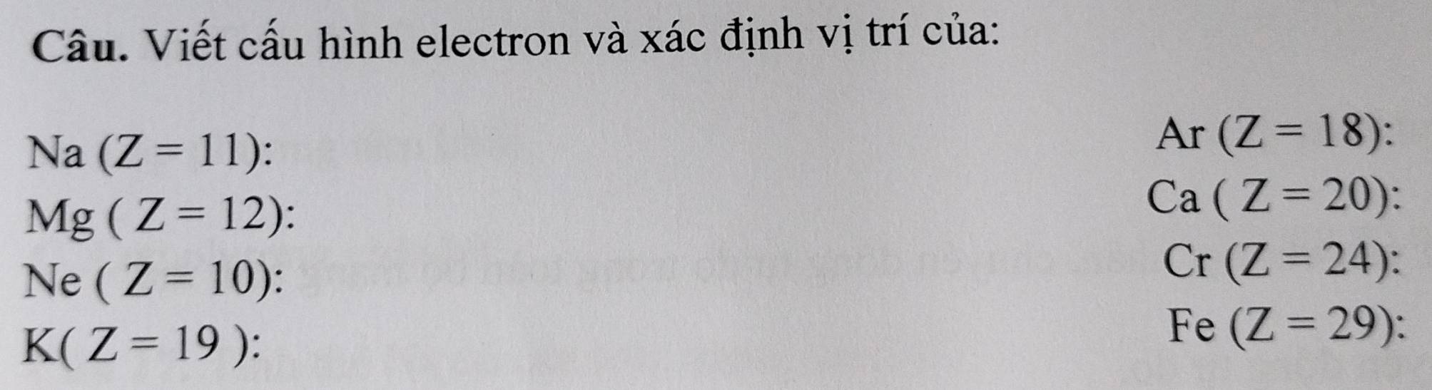 Câu. Viết cấu hình electron và xác định vị trí của:
Na(Z=11) :
Ar(Z=18)
Mg(Z=12) `
Ca(Z=20).
Ne(Z=10)
Cr(Z=24)
K(Z=19) :
Fe(Z=29)