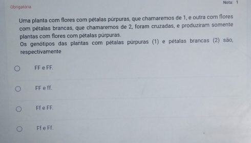 Nota: 1
Obrigatória
Uma planta com flores com pétalas púrpuras, que chamaremos de 1, e outra com flores
com pétalas brancas, que chamaremos de 2, foram cruzadas, e produziram somente
plantas com flores com pétalas púrpuras.
Os genótipos das plantas com pétalas púrpuras (1) e pétalas brancas (2) são,
respectivamente
FF e FF.
FF e ff.
Ff e FF.
Ff e Ff.