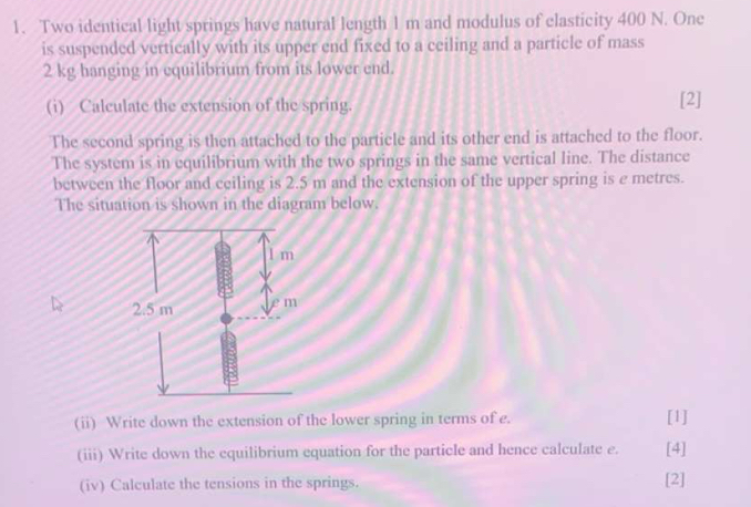 Two identical light springs have natural length 1 m and modulus of clasticity 400 N. One 
is suspended vertically with its upper end fixed to a ceiling and a particle of mass
2 kg hanging in equilibrium from its lower end. 
(i) Calculate the extension of the spring. [2] 
The second spring is then attached to the particle and its other end is attached to the floor. 
The system is in equilibrium with the two springs in the same vertical line. The distance 
between the floor and ceiling is 2.5 m and the extension of the upper spring is e metres. 
The situation is shown in the diagram below. 
(ii) Write down the extension of the lower spring in terms of e. [1] 
(iii) Write down the equilibrium equation for the particle and hence calculate e. [4] 
(iv) Calculate the tensions in the springs. [2]