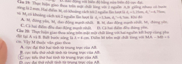 D. đảo động với biên độ bằng nửa biên độ cực đại.
ầu 19: Thực hiện giao thoa trên mặt chất lòng với 2 nguồn A B. giống nhau có bước
sòng là 2 mm. Hai điểm 2x+1 có khoảng cách tới 2 nguồn lần lượt là d_1=3,25cm, d_2^((wedge)=6,75cm
và M_2) có khoảng cách tới 2 nguồn lần lượt là d_2=3, 3cm, d_2^(,=6,7cm Khi đỏ
M. đứng yên,
A. 4 M_2) dao động mạnh nhất. B. M_1 dao động mạnh nhất, M_2 đứng yěn
C. Cả hai điểm đều dao động mạnh nhất. D. Cả hai điểm đều đứng yên.
Câu 20: Thực hiện giao thoa sóng trên mặt một chất lóng với hai nguồn kết hợp cùng pha
đặt tại A và B. Biết bước sóng là lambda =4cm. Điểm M trên mặt chất lông với MA-MB=6
cm. Vậy M thuộc vân giao thoa
A. cực đại thứ hai tính từ trung trực của AB.
B. cực tiểu thứ nhất tính từ trung trực của AB.
C. cực tiểu thứ hai tỉnh từ trung trực của AB.
D. cực đại thứ nhất tính từ trung trực của AB.