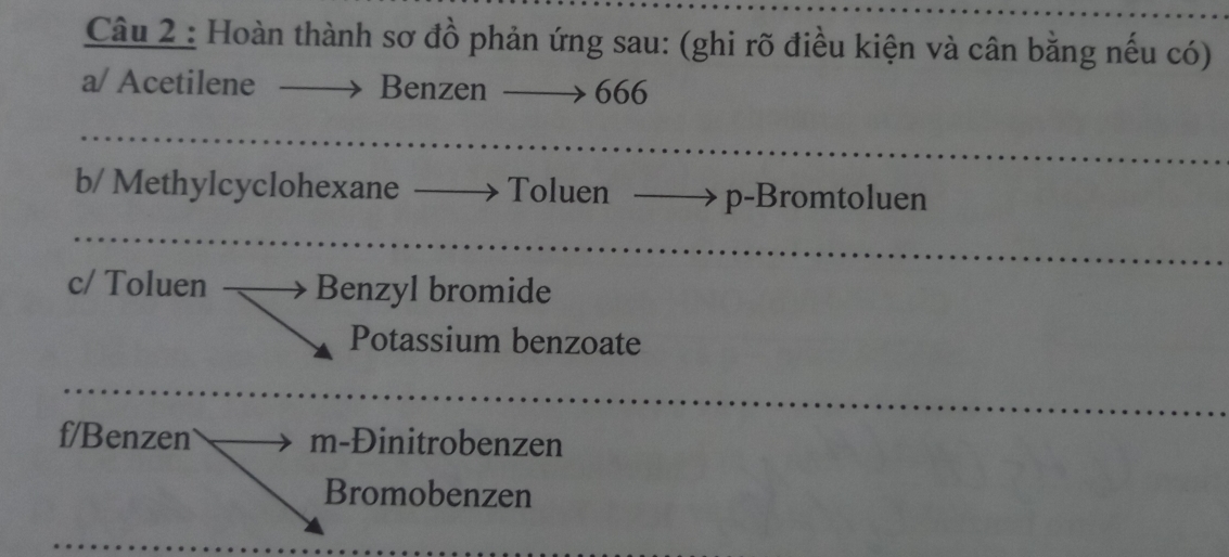 Hoàn thành sơ đồ phản ứng sau: (ghi rõ điều kiện và cân bằng nếu có) 
a/ Acetilene Benzen 666
b/ Methylcyclohexane Toluen p-Bromtoluen 
c/ Toluen Benzyl bromide 
Potassium benzoate 
f/Benzen m-Đinitrobenzen 
Bromobenzen