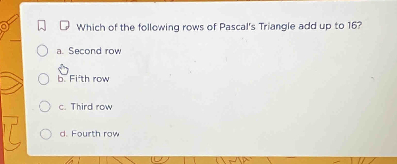 a
Which of the following rows of Pascal's Triangle add up to 16?
a. Second row
b. Fifth row
c. Third row
d. Fourth row