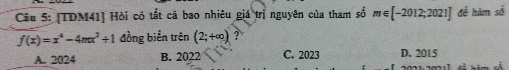 [TDM41] Hỏi có tất cả bao nhiêu giá trị nguyên của tham số m∈ [-2012;2021] để hàm số
f(x)=x^4-4mx^2+1 đồng biển trên (2;+∈fty ) ?
A. 2024 B. 2022
C. 2023 D. 2015
2021:20211 đá hăm số
