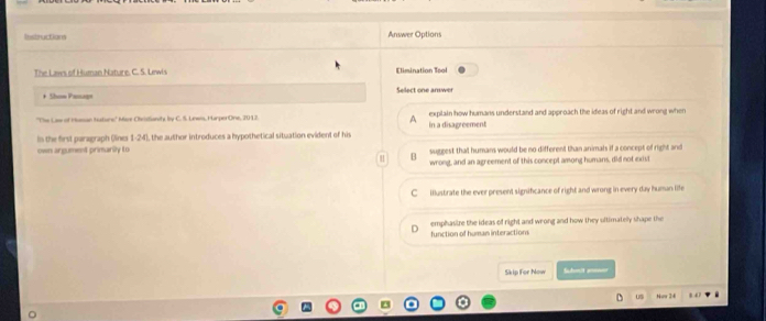 Restructions Answer Options
The Laws of Human Nature. C. S. Lewis Elimination Tool
* Show Pesugt Sellect one amwer
''The Law of Hasan Huturs' Merr Cheistianity by C. S. Lews, HarperOne, 2012. in a disagreement explain how humans understand and approach the ideas of right and wrong when
A
in the first paragraph (lines 1-24), the author introduces a hypothetical situation evident of his
own argument primarily to suggest that humans would be no different than animals if a concept of right and
B
wrong, and an agreement of this concept among humans, did not exist
C illustrate the ever present significance of right and wrong in every day human life
function of human interactions emphasire the ideas of right and wrong and how they ultimatelly shape the
Skip For Now Suhmit anmn
us Nur 24 8 47.