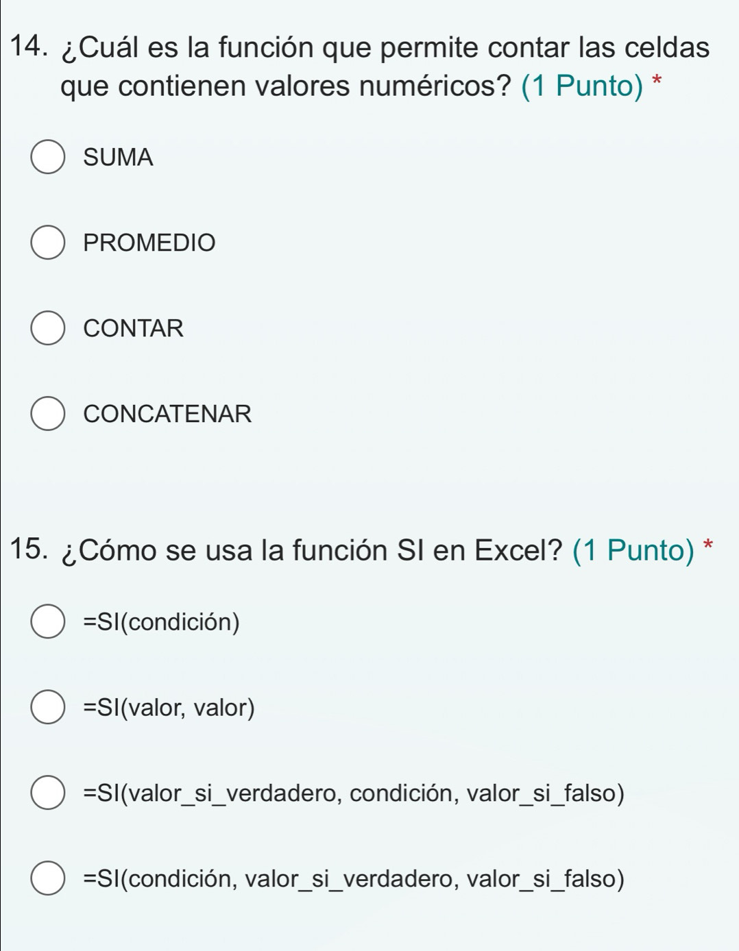 ¿Cuál es la función que permite contar las celdas
que contienen valores numéricos? (1 Punto) *
SUMA
PROMEDIO
CONTAR
CONCATENAR
15. ¿Cómo se usa la función SI en Excel? (1 Punto) *
=SI(condición)
=SI (valor, valor)
=SI(valor_si_verdadero, condición, valor_si_falso)
=SI(condición, valor_si_verdadero, valor_si_falso)