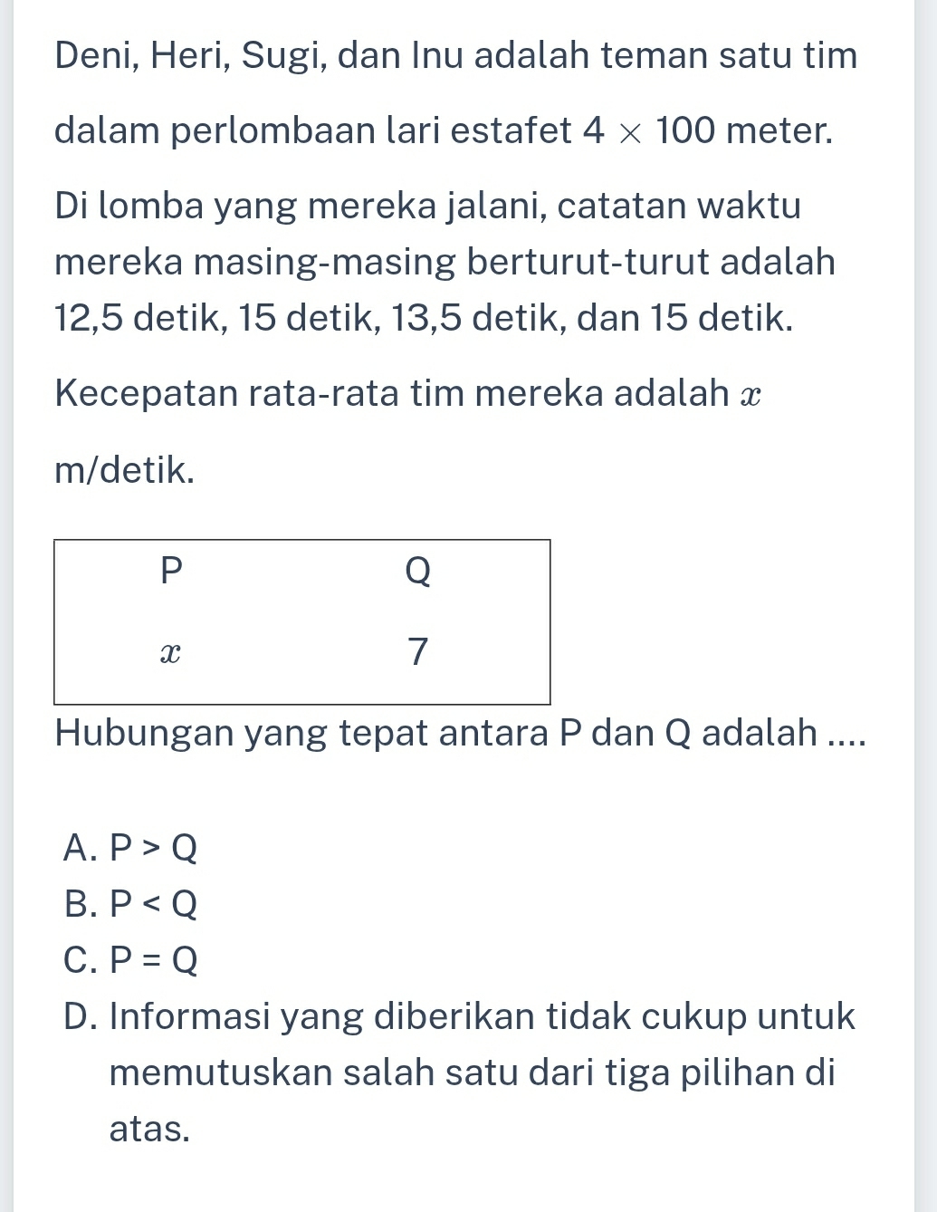 Deni, Heri, Sugi, dan Inu adalah teman satu tim
dalam perlombaan lari estafet 4* 100 meter.
Di lomba yang mereka jalani, catatan waktu
mereka masing-masing berturut-turut adalah
12,5 detik, 15 detik, 13, 5 detik, dan 15 detik.
Kecepatan rata-rata tim mereka adalah x
m /detik.
Hubungan yang tepat antara P dan Q adalah ....
A. P>Q
B. P
C. P=Q
D. Informasi yang diberikan tidak cukup untuk
memutuskan salah satu dari tiga pilihan di
atas.