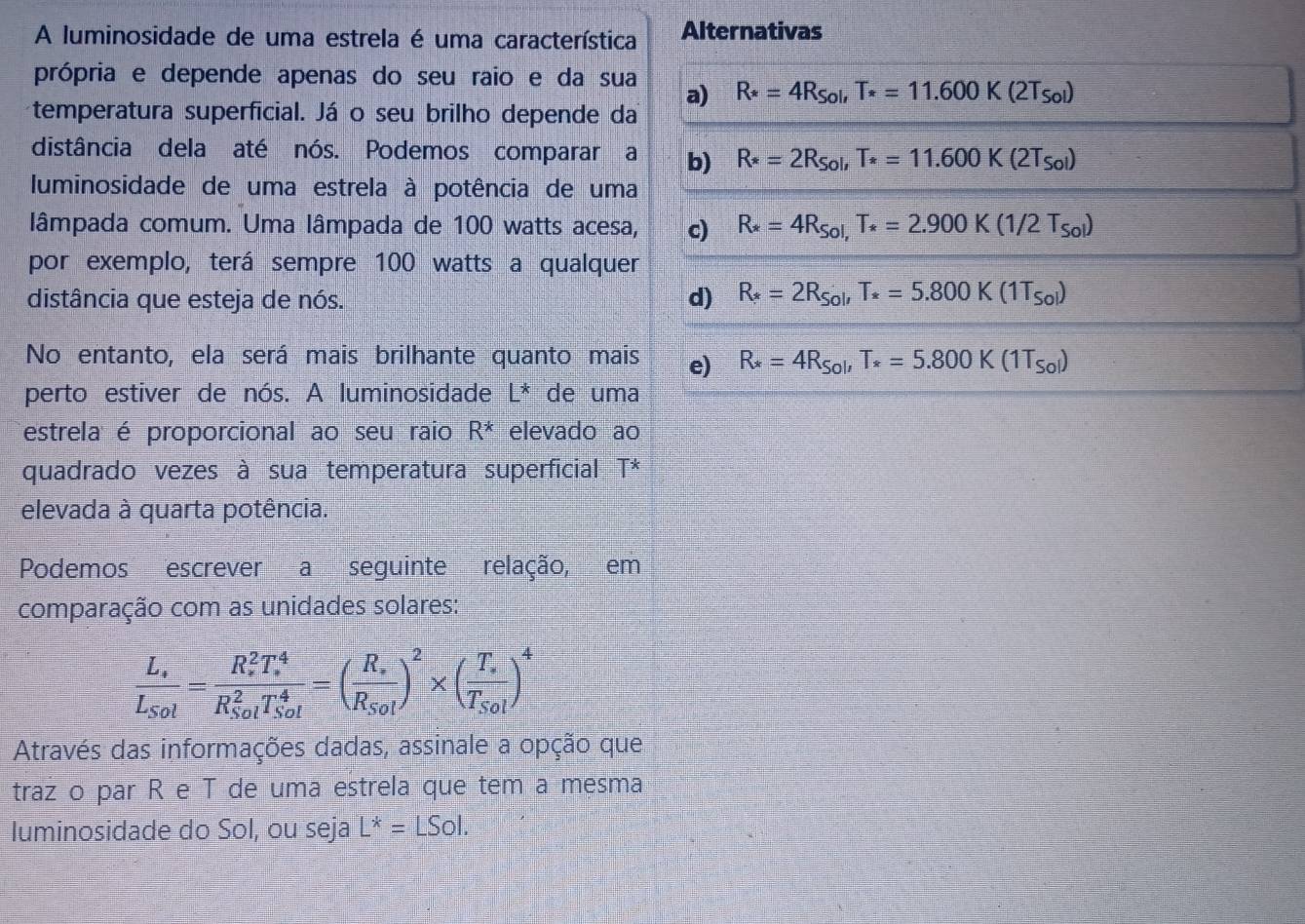 A luminosidade de uma estrela é uma característica Alternativas
própria e depende apenas do seu raio e da sua a) R*=4R_Sol,T*=11.600K(2T_Sol)
temperatura superficial. Já o seu brilho depende da
distância dela até nós. Podemos comparar a b) R*=2R_Sol,T_*=11.600K(2T_Sol)
luminosidade de uma estrela à potência de uma
lâmpada comum. Uma lâmpada de 100 watts acesa, c) R_*=4R_Sol,T_*=2.900K(1/2T_Sol)
por exemplo, terá sempre 100 watts a qualquer
distância que esteja de nós. d) R_ast =2R_Sol,T_ast =5.800K(1T_Sol)
No entanto, ela será mais brilhante quanto mais e) R_*=4R_Sol,T_*=5.800K(1T_Sol)
perto estiver de nós. A luminosidade L* de uma
estrela é proporcional ao seu raio R^* elevado ao
quadrado vezes à sua temperatura superficial T^*
elevada à quarta potência.
Podemos escrever a seguinte relação, em
comparação com as unidades solares:
frac L_· L_Sol=frac (R_s)^2T_s^4(R_Sol)^2T_(Sol)^4=(frac R_sR_Sol)^2* (frac T_sT_Sol)^4
Através das informações dadas, assinale a opção que
traz o par R e T de uma estrela que tem a mesma
Iuminosidade do Sol, ou seja L^*=LSol.