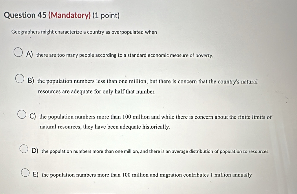 (Mandatory) (1 point)
Geographers might characterize a country as overpopulated when
A) there are too many people according to a standard economic measure of poverty.
B) the population numbers less than one million, but there is concern that the country's natural
resources are adequate for only half that number.
C) the population numbers more than 100 million and while there is concern about the finite limits of
natural resources, they have been adequate historically.
D) the population numbers more than one million, and there is an average distribution of population to resources.
E) the population numbers more than 100 million and migration contributes 1 million annually