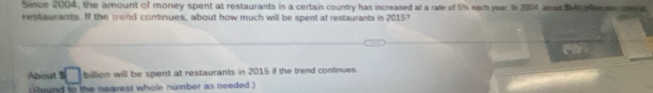 Since 2004, the amount of money spent at restaurants in a certain country has increased at a rate of 5% s each year Is 2014 anse $1 an ec 
restaurants. If the trend continues, about how much will be spent at restaurants in 2015? 
About $ □ billion will be spent at restaurants in 2015 if the trend continues. 
Round to the nearest whole number as needed)