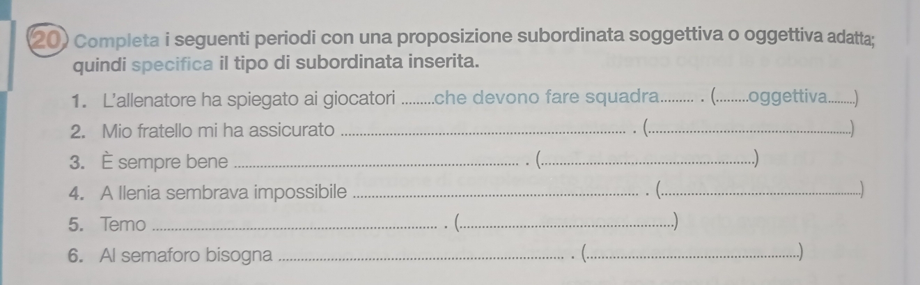 Completa i seguenti periodi con una proposizione subordinata soggettiva o oggettiva adatta; 
quindi specifica il tipo di subordinata inserita. 
1. L’allenatore ha spiegato ai giocatori .........che devono fare squadra_ . (..... ...oggettiva _.... 
2. Mio fratello mi ha assicurato _. (._ ..) 
3. È sempre bene _. (._ ) 
4. A Ilenia sembrava impossibile _. (_ ..) 
5. Temo _. (._ ) 
6. Al semaforo bisogna _. (._ 
..)