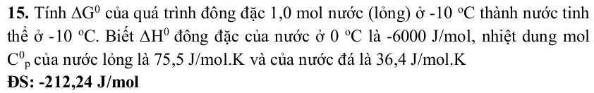 Tính △ G° của quá trình đông đặc 1,0 mol nước (lỏng) ở -10°C thành nước tinh 
thể ở -10°C. Biết △ H^0 đông đặc của nước ở 0°C là -6000 J/mol, nhiệt dung mol
C_p^0 của nước lỏng là 75,5 J/mol. K và của nước đá là 36, 4 J/mol. K
ĐS: -212,24 J/mol