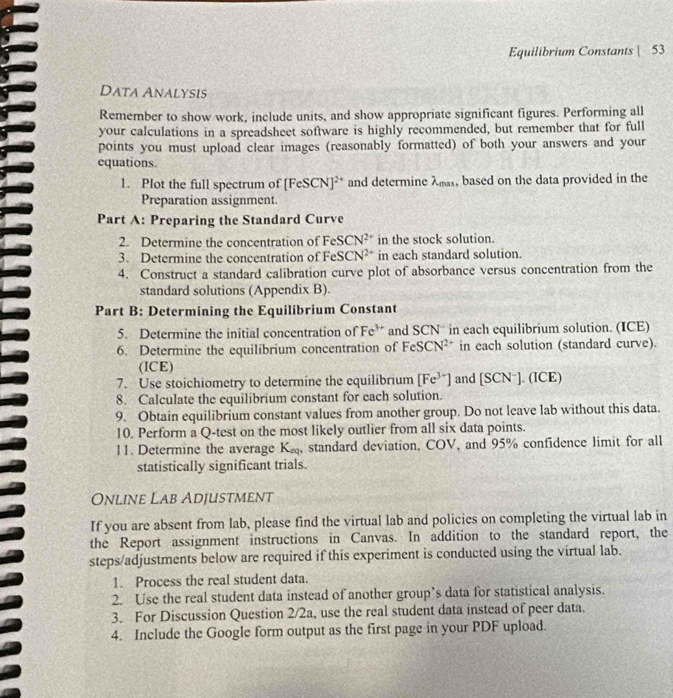 Equilibrium Constants | 53 
Data Analysis 
Remember to show work, include units, and show appropriate significant figures. Performing all 
your calculations in a spreadsheet software is highly recommended, but remember that for full 
points you must upload clear images (reasonably formatted) of both your answers and your 
equations. 
1. Plot the full spectrum of [FeSCN]^2+ and determine λmax, based on the data provided in the 
Preparation assignment. 
Part A: Preparing the Standard Curve 
2. Determine the concentration of FeSCN^(2+) in the stock solution. 
3. Determine the concentration of FeSCN^(2+) in each standard solution. 
4. Construct a standard calibration curve plot of absorbance versus concentration from the 
standard solutions (Appendix B). 
Part B: Determining the Equilibrium Constant 
5. Determine the initial concentration of Fe^(3+) and SCN in each equilibrium solution. (ICE) 
6. Determine the equilibrium concentration of FeSCN^(2+) in each solution (standard curve). 
(ICE) 
7. Use stoichiometry to determine the equilibrium [Fe^(3+)] and [SCN^-].(ICE)
8. Calculate the equilibrium constant for each solution. 
9. Obtain equilibrium constant values from another group. Do not leave lab without this data. 
10. Perform a Q -test on the most likely outlier from all six data points. 
11. Determine the average K_cq , standard deviation, COV, and 95% confidence limit for all 
statistically significant trials. 
Online Lab Adjustment 
If you are absent from lab, please find the virtual lab and policies on completing the virtual lab in 
the Report assignment instructions in Canvas. In addition to the standard report, the 
steps/adjustments below are required if this experiment is conducted using the virtual lab. 
1. Process the real student data. 
2. Use the real student data instead of another group’s data for statistical analysis. 
3. For Discussion Question 2/2a, use the real student data instead of peer data. 
4. Include the Google form output as the first page in your PDF upload.
