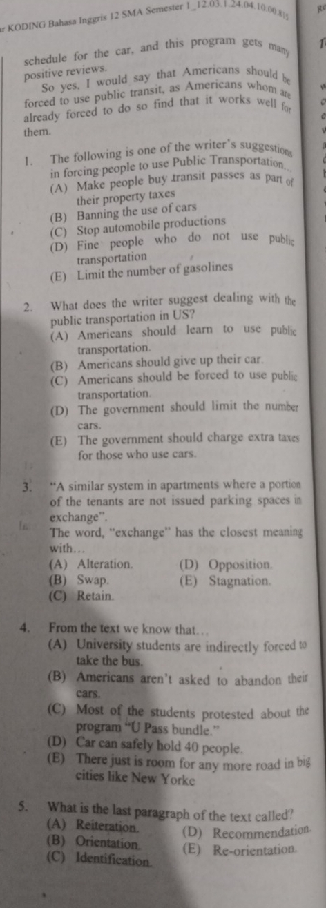 KODING Bahasa Inggris 12 SMA Semester 1_12.03.1.24.04.10).00.8|g
1
schedule for the car, and this program gets many
positive reviews.
So yes, I would say that Americans should be
forced to use public transit, as Americans whom are
already forced to do so find that it works well for
them.
1. The following is one of the writer’s suggestion
in forcing people to use Public Transportation..
(A) Make people buy transit passes as part of
their property taxes
(B) Banning the use of cars
(C) Stop automobile productions
(D) Fine people who do not use public
transportation
(E) Limit the number of gasolines
2. What does the writer suggest dealing with the
public transportation in US?
(A) Americans should learn to use public
transportation.
(B) Americans should give up their car.
(C) Americans should be forced to use public
transportation.
(D) The government should limit the number
cars.
(E) The government should charge extra taxes
for those who use cars.
3. “A similar system in apartments where a portion
of the tenants are not issued parking spaces in
exchange”.
The word, “exchange” has the closest meaning
with. ..
(A) Alteration. (D) Opposition.
(B) Swap. (E) Stagnation.
(C) Retain.
4. From the text we know that…
(A) University students are indirectly forced to
take the bus.
(B) Americans aren’t asked to abandon their
cars.
(C) Most of the students protested about the
program “U Pass bundle.”
(D) Car can safely hold 40 people.
(E) There just is room for any more road in big
cities like New Yorke
5. What is the last paragraph of the text called?
(A) Reiteration. (D) Recommendation.
(B) Orientation. (E) Re-orientation.
(C) Identification.