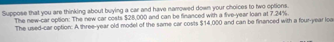 Suppose that you are thinking about buying a car and have narrowed down your choices to two options. 
The new-car option: The new car costs $28,000 and can be financed with a five-year loan at 7.24%. 
The used-car option: A three-year old model of the same car costs $14,000 and can be financed with a four-year loa