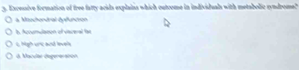 Excessive formation of free fatty acids explains which outcome in individuals with metabolic syndrome?
a. Mitochendrial dysfunction
b. Accumulaton of viaceral fat
c, High unic acid levely
d. Macular degeneration