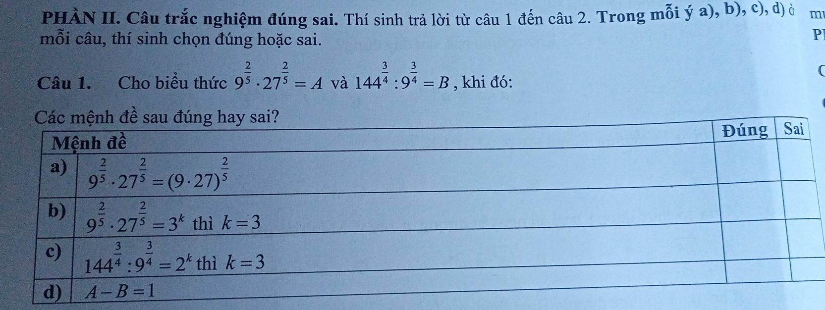 PHÀN II. Câu trắc nghiệm đúng sai. Thí sinh trả lời từ câu 1 đến câu 2. Trong mỗi ya),b ), c), d) à m
mỗi câu, thí sinh chọn đúng hoặc sai.
P
(
Câu 1. Cho biểu thức 9^(frac 2)5· 27^(frac 2)5=A và 144^(frac 3)4:9^(frac 3)4=B , khi đó: