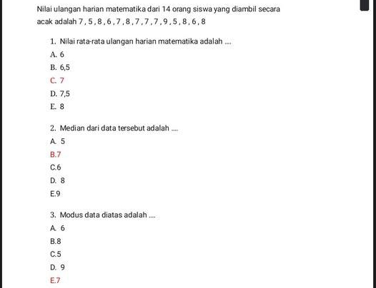 Nilai ulangan harian matematika dari 14 orang siswa yang diambil secara
acak adalah 7 , 5 , 8 , 6 , 7 , 8 , 7 , 7 , 7 , 9 , 5 , 8 , 6 , 8
1. Nilai rata-rata ulangan harian matematika adalah ....
A. 6
B. 6, 5
C. 7
D. 7, 5
E. 8
2. Median dari data tersebut adalah ....
A 5
B. 7
C. 6
D. 8
E. 9
3. Modus data diatas adalah ....
A 6
B. 8
C. 5
D. 9
E. 7