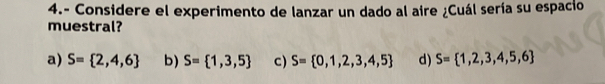 4.- Considere el experimento de lanzar un dado al aire ¿Cuál sería su espacio
muestral?
a) S= 2,4,6 b) S= 1,3,5 c) S= 0,1,2,3,4,5 d) S= 1,2,3,4,5,6