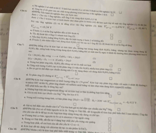 Thí nghiệm 3 có sinh ra khí Z. Tì khối hơi của khí Z so với khi X thoát ra ở thi nghiệm 1 lả 32.
đ. Tổng hệ số tổi gián của các chất trong phương trình hoà học ở thi nghiệm 3 là 6.
Câu 6: (OTTN) Tiền hành thị nghiệm theo các bước saic
Bước 1 Cho văo 3 ỗng nghiệm, mỗi ống 2 mL dung dịch H;SO, 0.5 M.
Buớc 2 Cho 3 là kim loại cũ kích thưộc như nhau gồm là nhôm (Al) đã làm sạch lớp hể một vào ông nghiệm (1) là sử tm k
E_ce^(2n)/Cu^circ =+0,34V Fe) vào ồng nghiệm (2) và là đồng fC= ) vào ống nghiệm (3). Biết E_kP'h=-1.676V,E'_kP'=-0.44V a
a. O bước 2, ở cá ba ống nghiệm đều có khi thoát ra
b. Tốc độ thuát khi o ống (1) nhanh hơn ổng (2)
beginarrayr □  □ endarray
e. Nếu thay H_1SO_4 loăng bằng H;SO, đặc thi hiện tượng ở bước 2 sẽ không đổi
đ. O bước 2, nếu thêm tiếp 2 mL dung dịch H_2SO_40.5M vào cá 3 ồng thi tốc độ thoát khi ở cá ba ông sẽ tăng
Cân 7: (OTTN) Đồng (Cu) là kim loại có tính khử yểu, không tan trong đung địch H_2SO_4 loδng. nhung tan ðuợc tong dang d
H_2SO_4dJe L nông hoặc trong trong dung địch H₂SO, loàng khi có mặt của O_1
sau ngay ở nhiệt độ thường theo phơng minh hoi h
Cu+2H_2SO_4dJa,ndelta ngto CuSO_4+SO_2+2H_2O (1)
2Cu+2H_2SO_4+O_2to 2CuSO_4+2H_2O (2)
a. Trong hai phản ứng trên, H_2SO_4 đều đóng vai trò là chất oxi hoá. □
h. Cùng một lượng CuSO_4 4 tạo ra thi phân ứng (1) tiêu tốn H_2SO_4 nhiều hơn phản ứng (2) □
c. Do có giá trị thể điện cực chuẩn dương nên Cu tác dụng được với dung địch 11,5 O , loàng φ (2)
đ. Từ phần ứng (2) chứng tò E_Cu^++ICu^+
Câu 8: (OTTN) Kim loại magnesium có khổi lượng riêng là 1,74g/cm^3. Kim loại này phân ứng chặm với sước ở sệ độ thường t
ra anion OH'' và khí H_2 phản ứng nhanh với sulfuric acid loàng và làm nhạt màu dung địch copper(T sun
Mỗi phát biểu sau đây là đùng hay sai?
a. Những hợp kim mà magnesium đông vai trò kim loại co bản là những hợp kim nững
b. Giá trị thể điện cực chuẩn của Mg^(2+)/Mg lớn hơn 0 V
1
c. Trong mỗi trường trung tính, có bản phân ứng: 2H_1O+2e□ (3)H_2+2OH wới E_(max)^+=-0.413V
□
đ. Giá trị thể điện cực chuẩn của Cu^(2+) 'Cu lớn hơn giá trị thể điện cực chuẩn của Mg^(2+)Mg □
Câu 9:  (OTTN) Sắt (Fe) có số hiệu nguyên tử là 26. Trong vô Trái Đất, sắt là nguyên tố kim loại phố hiển thứ 2 (sa nhòmg. Ông đa
chủ yêu của sắt là để tạo ra các hợp kim thép dùng trong xây đựng và chế tạo
a. O trạng thái cơ bán, nguyên từ Fe có 6 electron ở lớp ngoài cùng
b. Trong vô Trái Đất, sắt tồn tại ờ đạng hợp chất chủ yếu trong các quảng
e. Trong hợp chất, số oxi hoá của sắt chủ yêu 14-2vb+3
d. Kim loại sắt tác dụng với chlorine du tạo ra sân phẩm là FeCl
Câu 10: (OTTN) Nhóm (Al) là kim loại phố biển nhất trong vô Trái Đất Nhóm