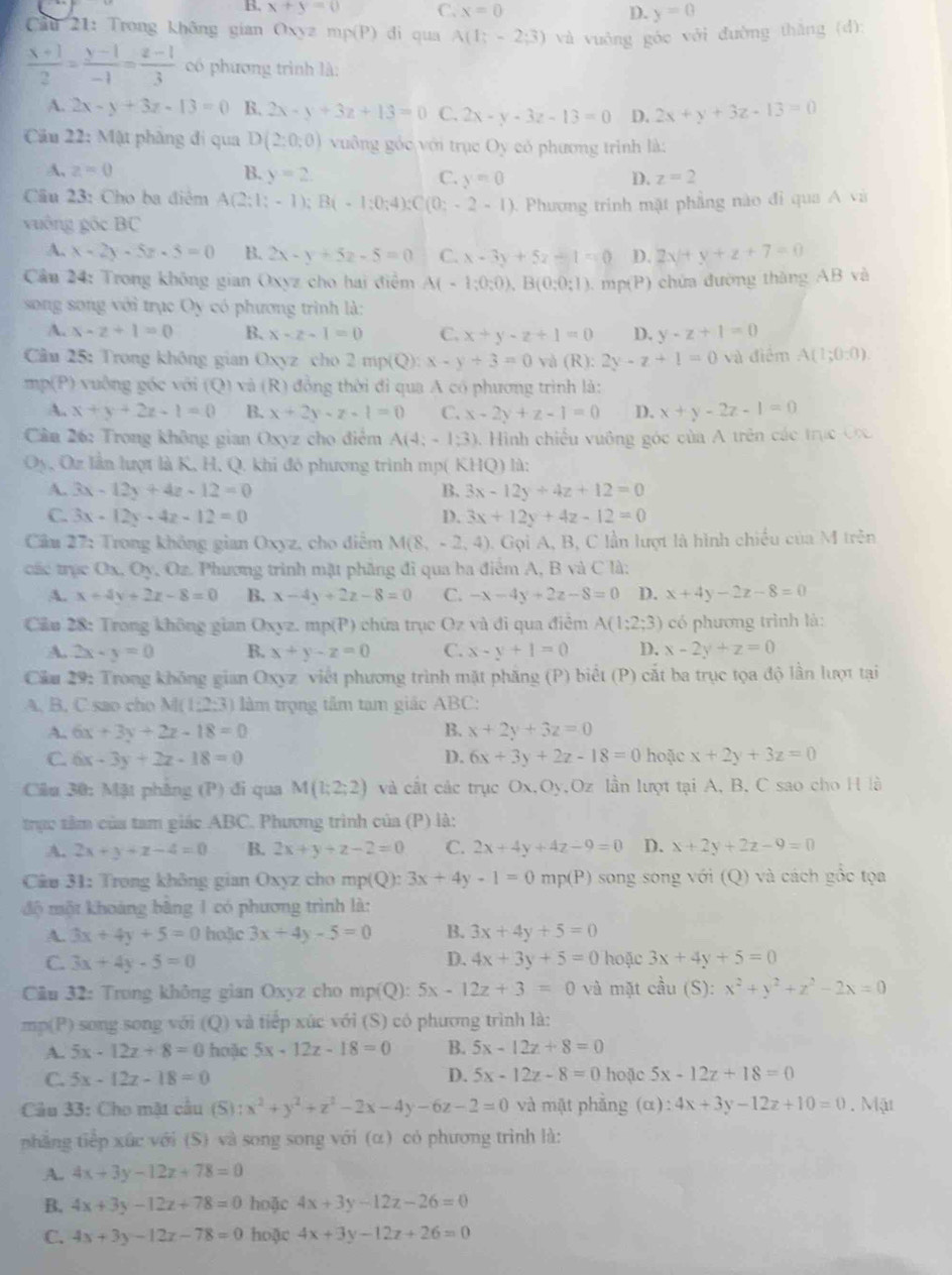 B. x+y=0 C. x=0 D. y=0
Câu 21: Trong không gian Oxyz mp(P) đi qua A(1;-2;3) và vuông góc với đường thǎng (d):
 (x+1)/2 = (y-1)/-1 = (z-1)/3  có phương trình là:
A. 2x-y+3z-13=0 B. 2x-y+3z+13=0 C. 2x-y-3z-13=0 D. 2x+y+3z-13=0
Cầu 22: Mật phầng đi qua D(2:0:0) vuông góc với trục Oy có phương trình là:
A, z=0 B. y=2. C. y=0 D. z=2
Cầu 23: Cho ba điểm A(2;1;-1);B(-1;0;4);C(0;-2-1)
vuông góc BC   Phương trinh mặt phầng nào đi qua A và
A. x-2y-5z-5=0 B. 2x-y+5z-5=0 C. x-3y+5z-1=0 D. 2x+y+z+7=0
Cầu 24: Trong không gian Oxyz cho hai điểm A(-1;0;0),B(0;0;1),mp(P) chứa đường thàng AB và
song song với trục Oy có phương trình là:
A. x-z+1=0 B. x-z-1=0 C. x+y-z+1=0 D. y-z+1=0
Cầm 25: Trong không gian Oxyz cho 2mp(Q):x-y+3=0 và (R):2y-z+1=0 và điểm A(1;0:0).
mp(P) vuồng góc với (Q) và (R) đồng thời đỉ qua A có phương trình là:
A. x+y+2z-1=0 B. x+2y-z-1=0 C. x-2y+z-1=0 D. x+y-2z-1=0
Cần 26: Trong không gian Oxyz cho điểm A(4;-13) 0. Hình chiếu vuông góc của A trên các trục  C x
Oy, Oz lần lượt là K, H, Q. khi đó phương trình mp( KHQ) là:
A. 3x-12y+4z-12=0 B. 3x-12y+4z+12=0
C. 3x-12y-4z-12=0 D. 3x+12y+4z-12=0
Cầu 27: Trong không gian Oxyz, cho diễm M(8,-2,4) , Gọi A, B, C lần lượt là hình chiếu của M trên
các trục Ox, Oy, Oz. Phương trình mặt phầng đi qua ba điểm A, B và C là:
A. x+4y+2z-8=0 B. x-4y+2z-8=0 C. -x-4y+2z-8=0 D. x+4y-2z-8=0
Ciu 28: Trong không gian Oxyz. mp(P) chứa trục Oz và đi qua điễm A(1;2;3) có phương trình là:
A. 2x-y=0 B. x+y-z=0 C. x-y+1=0 D. x-2y+z=0
Cầu 29: Trong không gian Oxyz viết phương trình mặt phăng (P) biết (P) cắt ba trục tọa độ lần lượt tại
A. B. C sao cho M(1:2:3) làm trọng tâm tam giác ABC:
A. 6x+3y+2z-18=0 B. x+2y+3z=0
D. 6x+3y+2z-18=0
C 6x-3y+2z-18=0 hoặc x+2y+3z=0
Câu 30: Mặt phâng (P) đi qua M(1;2;2) và cất các trục Ox,Oy,Oz lần lượt tại A, B, C sao cho H là
trực tâm của tam giác ABC. Phương trình của (P) là:
A. 2x+y+z-4=0 B. 2x+y+z-2=0 C. 2x+4y+4z-9=0 D. x+2y+2z-9=0
* Câu 31: Trong không gian Oxyz cho mp(Q): 3x+4y-1=0mp(P) song song với (Q) và cách gốc tọa
độ một khoảng bãng 1 có phương trình là:
A. 3x+4y+5=0 haặic 3x+4y-5=0 B. 3x+4y+5=0
C. 3x+4y-5=0 D. 4x+3y+5=0 hoặc 3x+4y+5=0
Cu 32: Trong không gian Oxyz cho mp(Q): 5x-12z+3=0 và mặt cầu (S): x^2+y^2+z^2-2x=0
mp(P) song song với (Q) và tiếp xúc với (S) có phương trình là:
A. 5x-12z+8=0 hoặc 5x-12z-18=0 B. 5x-12z+8=0
C. 5x-12z-18=0 D. 5x-12z-8=0 hoặc 5x-12z+18=0
Câu 33: Cho mặt cầu (S): x^2+y^2+z^2-2x-4y-6z-2=0 và mật phẳng (α): :4x+3y-12z+10=0.M(1
phẳng tiếp xức với (S) và song song với (α) có phương trình là:
A. 4x+3y-12z+78=0
B. 4x+3y-12z+78=0 hoặc 4x+3y-12z-26=0
C. 4x+3y-12z-78=0 hoặc 4x+3y-12z+26=0