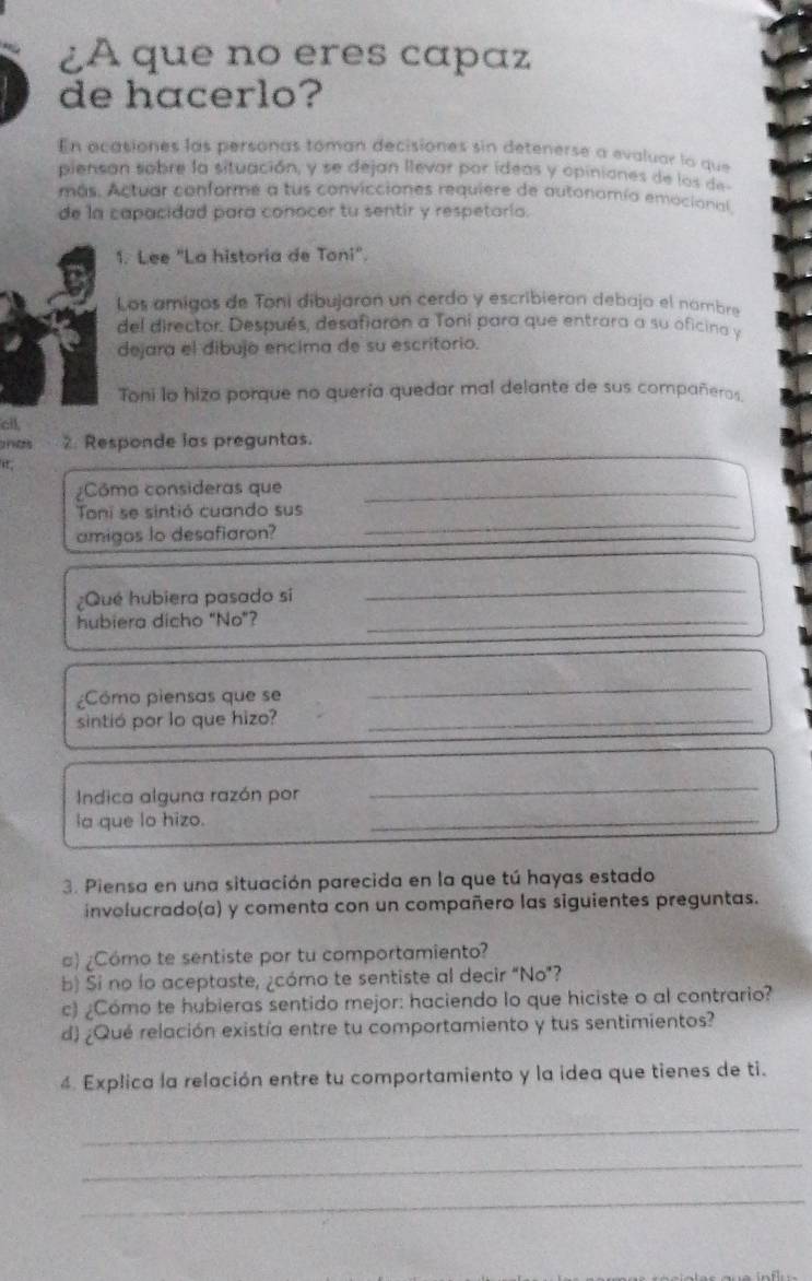 ¿A que no eres capaz 
de hacerlo? 
En acasiones las personas toman decisiones sin detenerse a evaluar la que 
piensan sobre la situación, y se dejan llevar por ideas y opiniones de los de 
más. Actuar conforme a tus convicciones requiere de autonomía emocional, 
de la capacidad para conocer tu sentir y respetaría. 
1. Lee "La historia de Toni". 
Los amigos de Toni dibujaron un cerdo y escribieron debajo el nambro 
del director. Después, desafiaron a Toní para que entrara a su oficina y 
dejara el dibujo encima de su escritorio. 
Toni lo hiza porque no quería quedar mal delante de sus compañeros 
cill 
e 2. Responde las preguntas. 
i, 
¿Cômo consideras que_ 
Toni se sintió cuando sus 
amigos lo desafiaron? 
_ 
¿Qué hubiera pasado si 
_ 
hubiera dicho "No"?_ 
¿Cómo piensas que se 
_ 
sintió por lo que hizo?_ 
Indica alguna razón por 
_ 
la que lo hizo. 
_ 
3. Piensa en una situación parecida en la que tú hayas estado 
involucrado(a) y comenta con un compañero las siguientes preguntas. 
c) ¿Cómo te sentiste por tu comportamiento? 
b) Si no lo aceptaste, ¿cómo te sentiste al decir “No”? 
c) ¿Cómo te hubieras sentido mejor: haciendo lo que hiciste o al contrario? 
d) ¿Qué relación existía entre tu comportamiento y tus sentimientos? 
4. Explica la relación entre tu comportamiento y la idea que tienes de ti. 
_ 
_ 
_