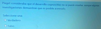 Piaget consideraba que el desarrollo cognoscitivo no se puede enseñar, aunque algunas
investigaciones demuestran que es posible acererarlo.
Seleccione una:
Verdadero
Falso