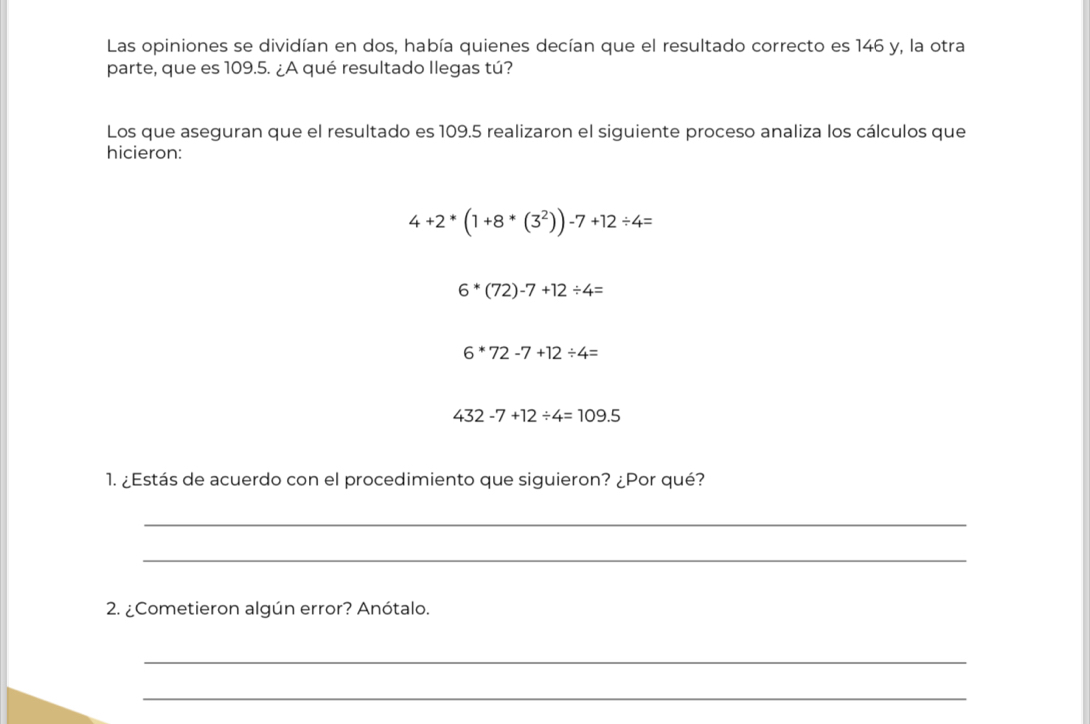 Las opiniones se dividían en dos, había quienes decían que el resultado correcto es 146 y, la otra 
parte, que es 109.5. ¿A qué resultado Ilegas tú? 
Los que aseguran que el resultado es 109.5 realizaron el siguiente proceso analiza los cálculos que 
hicieron:
4+2*(1+8*(3^2))-7+12/ 4=
6*(72)-7+12/ 4=
6*72-7+12/ 4=
432-7+12/ 4=109.5
1. ¿Estás de acuerdo con el procedimiento que siguieron? ¿Por qué? 
_ 
_ 
2. ¿Cometieron algún error? Anótalo. 
_ 
_