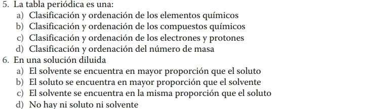 La tabla periódica es una:
a) Clasificación y ordenación de los elementos químicos
b) Clasificación y ordenación de los compuestos químicos
c) Clasificación y ordenación de los electrones y protones
d) Clasificación y ordenación del número de masa
6. En una solución diluida
a) El solvente se encuentra en mayor proporción que el soluto
b) El soluto se encuentra en mayor proporción que el solvente
c) El solvente se encuentra en la misma proporción que el soluto
d) No hav ni soluto ni solvente