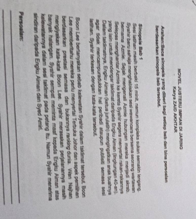 NOVEL JUSTERU IMPIAN DI JARING 
Karya ZAID AKHTAR 
Arahan:Baca sinopsis yang diberi bagi setiap bab dan bina persoalan 
berdasarkan sinopsis bab tersebut. 
Sinopsis Bab 1 
Sesi latihan masih berbaki 15 minit, namun kompleks sukan semakin lengang. 
Syahir baru sahaja menghabiskan sesi wawancara bersama seorang wartawan 
bernama Azmie, Sejak mengenali Azmie hubungan mereka menjadi akrab. 
Selepas menghantar Azmie ke kereta Syahír segera menyertai rakan-rakannya 
yang lain untuk mendengar taklimat daripada Engku Aiman (lingkungan 40 -an). 
Dalam taklimatnya, Engku Aiman (ketua jurulatih) mengingatkan anak buahnya 
agar fidak mencampuradukkan hal peribadi ataupun publisiti semasa sesi 
lathan. Syahir terkesan dengan kata-kata tersebut. 
Boon Lee bertanyakan sebab kelewatan Syahir dalam taklimat tersebut. Boon 
Lee memberitahu mereka perlu menyertal Terbuka Johor dan aspek pemilihan 
berdasarkan prestasi semasa dan bukannya ranking dunia. Wan Najhan 
menglyakan kata-kata Boon Lee. Syahir merasakan perjalanannya masih 
banyak halangan. Syahir sempat meminta maaf kepada Engku Aiman atas 
kelewatannya dalam sesi taklimat pada petang itu. Namun Syahir menerima 
sindiran daripada Engku Aiman dan Syed Amiri. 
_Persoalan: 
_ 
_