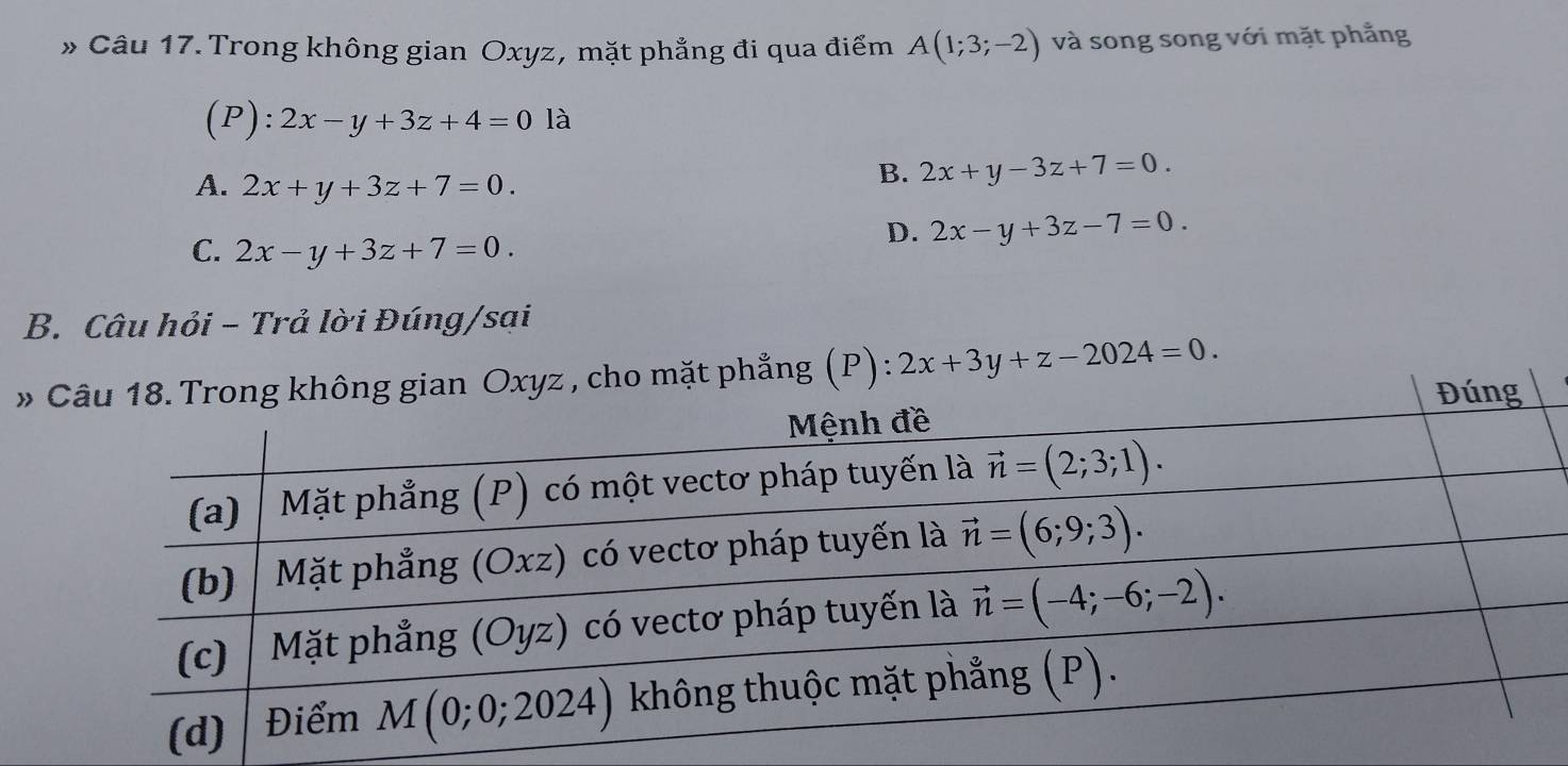 » Câu 17. Trong không gian Oxyz, mặt phẳng đi qua điểm A(1;3;-2) và song song với mặt phẳng
P):2x-y+3z+4=0 là
A. 2x+y+3z+7=0.
B. 2x+y-3z+7=0.
C. 2x-y+3z+7=0.
D. 2x-y+3z-7=0.
B. Câu hỏi - Trả lời Đúng/sại
»t phẳng (P): 2x+3y+z-2024=0.