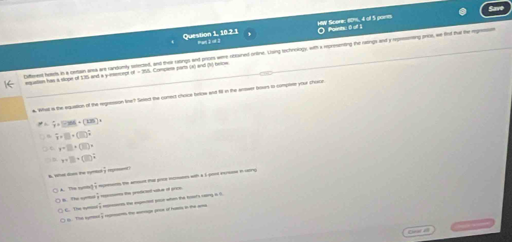 Save
Question 1, 10.2.1 , HW Score: 60%, 4 of 5 parts
Points: 0 of 1
Part 2 ot 2
Diffterent hetets in a certain area are randomly selected, and their ratings and prices were obtained online. Using technology, with x representing the ratings and y repressetting price, we find that the regression
equatian has a slope of 135 and a y-intercept of - 355. Complete parts (a) and (b) below.
a. What is the equation of the regression line? Select the correct choice below and fill in the arswer boxes to complete your choice.
hat y=(256+(+(135))x
B overline y=□ +(□ )hat x
C y=□ +(□ )x
y=□ +(□ )^2
a. what doen the symbal5 represent?
A. The symbx! overline y represents the amount that price increases with a 1 -poist increase in sating
B. The sybal overline y repessents the predicted vatue of price.
C. The symasi frac 3 represients the expected pase when the tatef's caing is 0.
D. The symbol overline y regresents the asmoge price of hosts in the ama.
Cear el