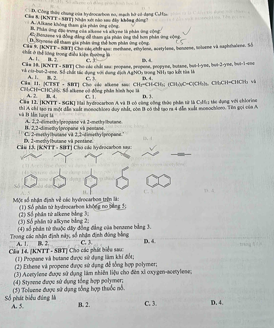 D. Công thức chung của hydrocarbon no, mạch hở có dạng C₆H2a.
Câu 8. [KNT] -SB T] Nhận xét nào sau đây không đúng?
và A. Alkane không tham gia phản ứng cộng.
B. Phản ứng đặc trưng của alkene và alkyne là phản ứng cộng.
C. Benzene và đồng đằng dễ tham gia phản ứng thế hơn phản ứng cộng.
D. Styrene dễ tham gia phản ứng thế hơn phản ứng cộng.
Câu 9. [KNTT - SBT] Cho các chất sau: methane, ethylene, acetylene, benzene, toluene và naphthalene. Số
chất ở thể lông trong điều kiện thường là
A. 1. B. 2. C. 3. D. 4.
Câu 10. [KNTT - SBT] Cho các chất sau: propane, propene, propyne, butane, but-l-yne, but-2-yne, but-1-ene
và cỉs-but-2-ene. Số chất tác dụng với dung dịch AgNO₃ trong NH3 tạo kết tủa là
A. 1. B. 2. C. 3. D. 4.
Câu 11. [CTST-SBT] Cho các alkene sau: CH_2=CH-CH_3;(CH_3)_2C=C(CH_3)_2 CH_3CH=CHCH_3 và
CH_3CH=CHC_2H_5. Số alkene có đồng phân hình học là
A. 2. B. 4. C. 1. D. 3.
Câu 12. [KNTT - SGK] Hai hydrocarbon A và B có cùng công thức phân tử là C₃H₁2 tác dụng với chlorine
thì A chỉ tạo ra một dẫn xuất monochloro duy nhất, còn B có thể tạo ra 4 dẫn xuất monochloro. Tên gọi của A
và B lần lượt là
A. 2,2-dimethylpropane và 2-methylbutane.
B. 2,2-dimethylpropane và pentane.
C. 2-methylbutane và 2,2-dimethylpropane.
D. 2-methylbutane và pentane.
4.
Một số nhận định về các hydrocarbon trên là:
(1) Số phân tử hydrocarbon không no bằng 5;
(2) Số phân tử alkene bằng 3;
(3) Số phân tử alkyne bằng 2;
(4) số phân tử thuộc dãy đồng đẳng của benzene bằng 3.
Trong các nhận định này, số nhận định đúng bằng
A. 1. B. 2. C. 3. D. 4.
trang
Câu 14. [KNTT - SBT] Cho các phát biểu sau:
(1) Propane và butane được sử dụng làm khí đốt;
(2) Ethene và propene được sử dụng để tổng hợp polymer;
(3) Acetylene được sử dụng làm nhiên liệu cho đèn xì oxygen-acetylene;
(4) Styrene được sử dụng tổng hợp polymer;
(5) Toluene được sử dụng tổng hợp thuốc nổ.
Số phát biểu đúng là
A. 5. B. 2. C. 3. D. 4.