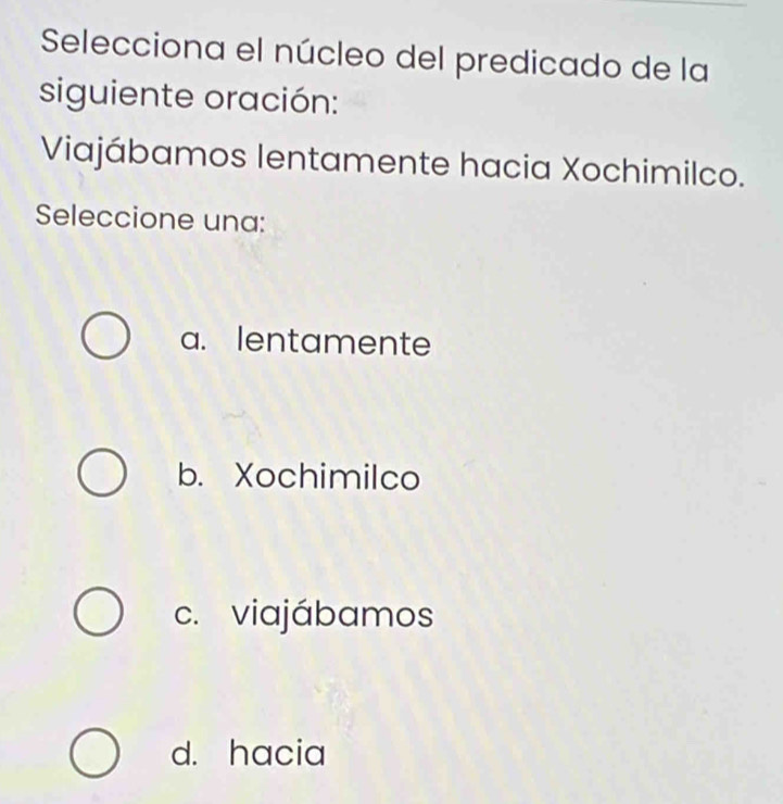 Selecciona el núcleo del predicado de la
siguiente oración:
Viajábamos lentamente hacia Xochimilco.
Seleccione una:
a. lentamente
b. Xochimilco
c. viajábamos
d. hacia