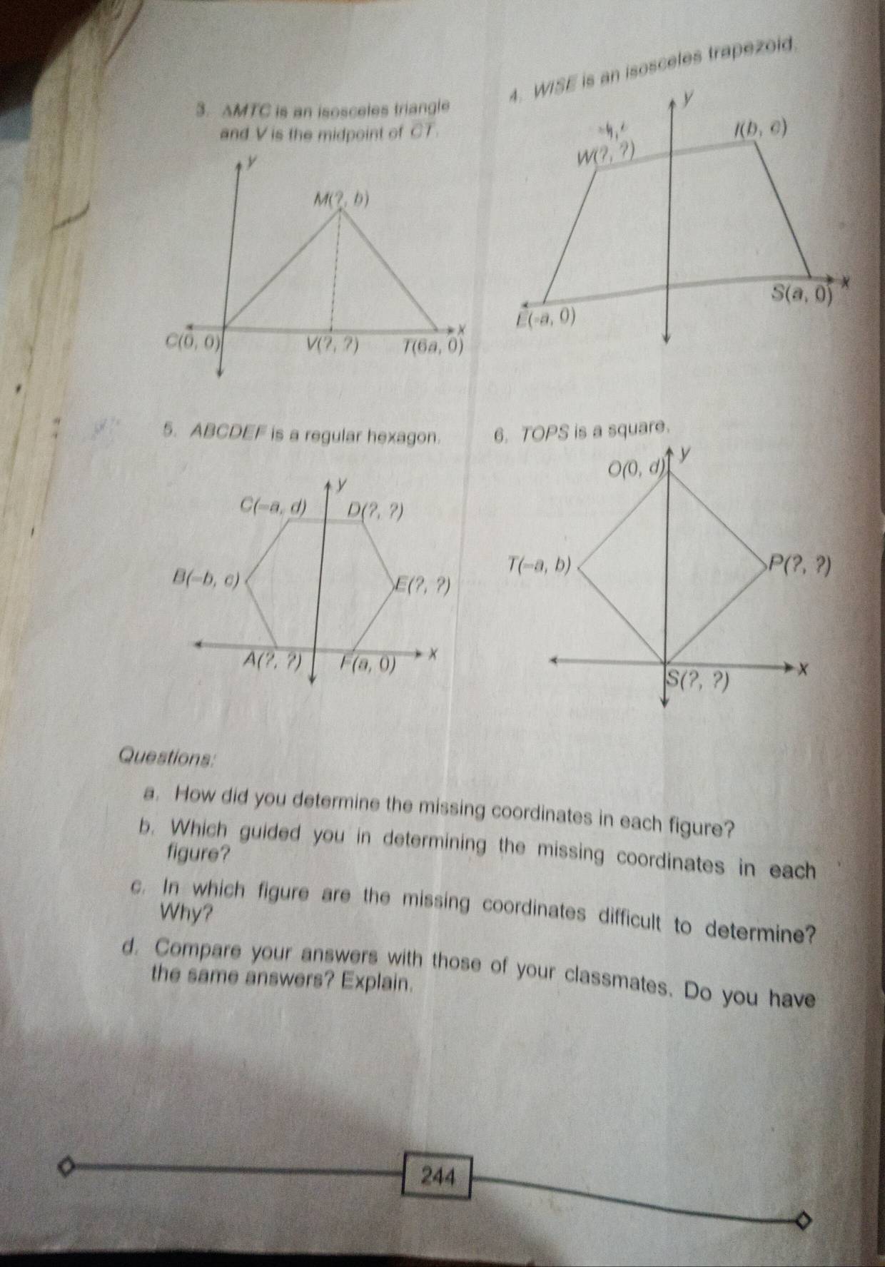 AMTC is an isosceles triangle
and V is the midpoint of CT.
y
M(?,b)
×
C(0,0)
V(?,?) T(6a,0)
5. ABCDEF is a regular hexagon. 6. TOPS is a square.
y
O(0,d)
T(-a,b)
P(?,?)
S(?,?) x
Questions:
a. How did you determine the missing coordinates in each figure?
b. Which guided you in determining the missing coordinates in each
figure?
c. In which figure are the missing coordinates difficult to determine?
Why?
d. Compare your answers with those of your classmates. Do you have
the same answers? Explain.
244