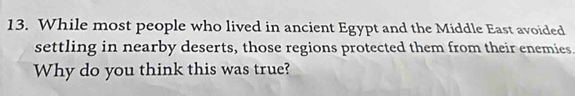 While most people who lived in ancient Egypt and the Middle East avoided 
settling in nearby deserts, those regions protected them from their enemies 
Why do you think this was true?