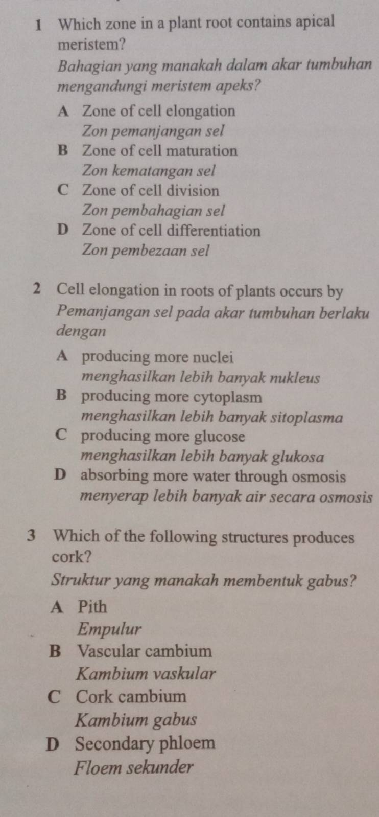 Which zone in a plant root contains apical
meristem?
Bahagian yang manakah dalam akar tumbuhan
mengandungi meristem apeks?
A Zone of cell elongation
Zon pemanjangan sel
B Zone of cell maturation
Zon kematangan sel
C Zone of cell division
Zon pembahagian sel
D Zone of cell differentiation
Zon pembezaan sel
2 Cell elongation in roots of plants occurs by
Pemanjangan sel pada akar tumbuhan berlaku
dengan
A producing more nuclei
menghasilkan lebih banyak nukleus
B producing more cytoplasm
menghasilkan lebih banyak sitoplasma
C producing more glucose
menghasilkan lebih banyak glukosa
D absorbing more water through osmosis
menyerap lebih banyak air secara osmosis
3 Which of the following structures produces
cork?
Struktur yang manakah membentuk gabus?
A Pith
Empulur
B Vascular cambium
Kambium vaskular
C Cork cambium
Kambium gabus
D Secondary phloem
Floem sekunder