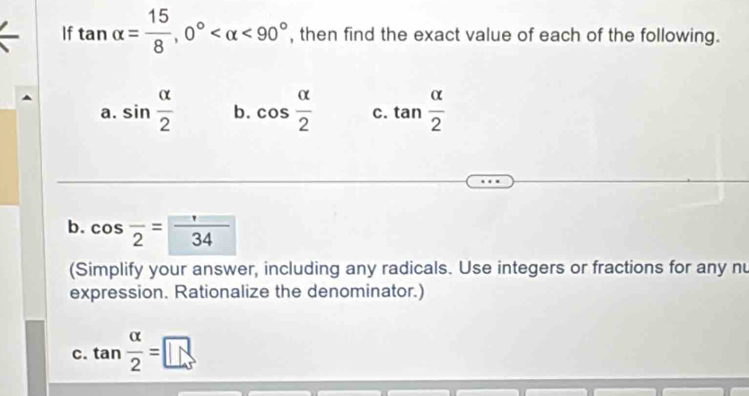 If tan alpha = 15/8 , 0° <90° , then find the exact value of each of the following. 
a. sin  alpha /2  b. cos  alpha /2  C. tan  alpha /2 
b. cos frac 2= 1/34 
(Simplify your answer, including any radicals. Use integers or fractions for any nu 
expression. Rationalize the denominator.) 
c. tan  alpha /2 =□