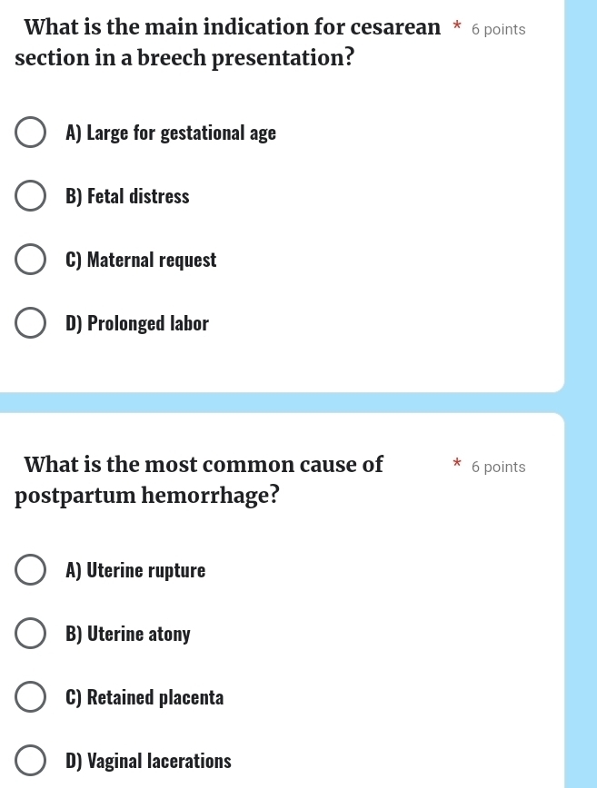 What is the main indication for cesarean * 6 points
section in a breech presentation?
A) Large for gestational age
B) Fetal distress
C) Maternal request
D) Prolonged labor
What is the most common cause of 6 points
postpartum hemorrhage?
A) Uterine rupture
B) Uterine atony
C) Retained placenta
D) Vaginal lacerations