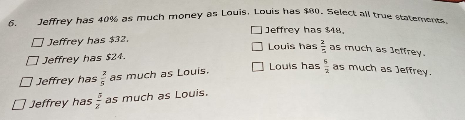 Jeffrey has 40% as much money as Louis. Louis has $80. Select all true statements.
Jeffrey has $48.
Jeffrey has $32.
Louis has
Jeffrey has $24.  2/5  as much as Jeffrey.
Jeffrey has  2/5  as much as Louis.
Louis has  5/2  as much as Jeffrey.
Jeffrey has  5/2  as much as Louis.