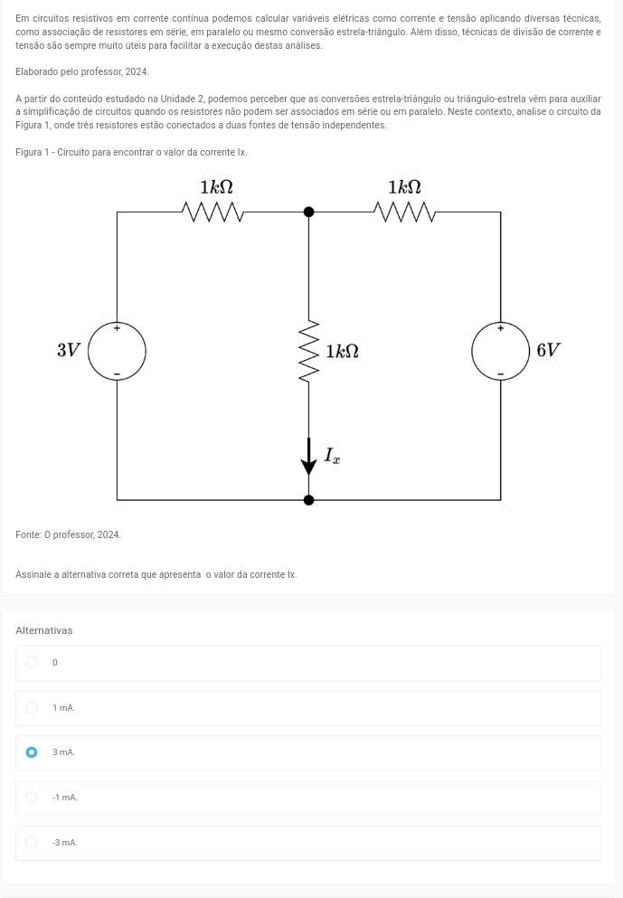 Em circuitos resistivos em corrente contínua podemos calcular variáveis elétricas como corrente e tensão aplicando diversas técnicas
como associação de resistores em série, em paralelo ou mesmo conversão estrela-triânqulo. Além disso, técnicas de divisão de corrente e
tensão são sempre muito úteis para facilitar a execução destas análises.
Elaborado pelo professor, 2024.
A partir do conteúdo estudado na Unidade 2, podemos perceber que as conversões estrela-triângulo ou triângulo-estrela vêm para auxiliar
a simplificação de circuitos quando os resistores não podem ser associados em série ou em paralelo. Neste contexto, analise o circuito da
Figura 1, onde três resistores estão conectados a duas fontes de tensão independentes.
Figura 1 - Circuito para encontrar o valor da corrente Ix.
Fonte: O professor, 2024.
Assinale a alternativa correta que apresenta o valor da corrente lx.
Alternativas
0
1 mA.
3 mA.
-1 mA.
-3 mA.