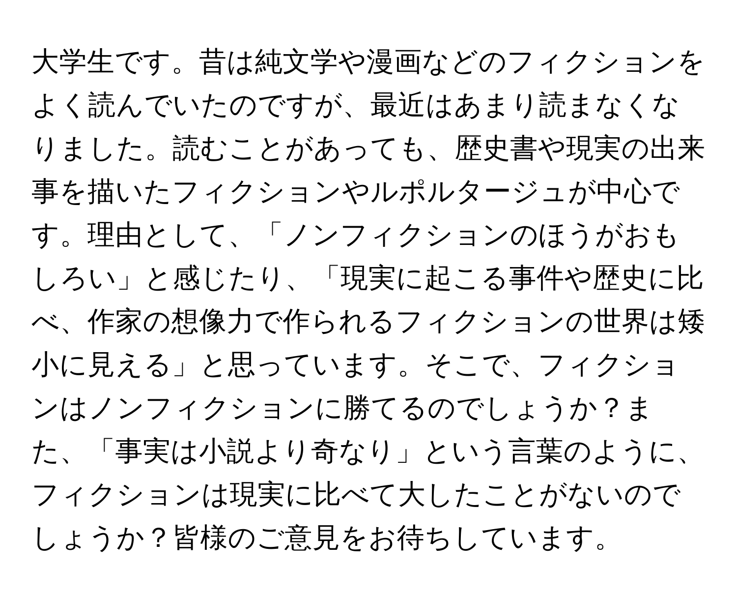 大学生です。昔は純文学や漫画などのフィクションをよく読んでいたのですが、最近はあまり読まなくなりました。読むことがあっても、歴史書や現実の出来事を描いたフィクションやルポルタージュが中心です。理由として、「ノンフィクションのほうがおもしろい」と感じたり、「現実に起こる事件や歴史に比べ、作家の想像力で作られるフィクションの世界は矮小に見える」と思っています。そこで、フィクションはノンフィクションに勝てるのでしょうか？また、「事実は小説より奇なり」という言葉のように、フィクションは現実に比べて大したことがないのでしょうか？皆様のご意見をお待ちしています。