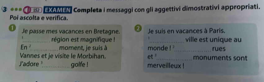 152 EXAMEN Completa i messaggi con gli aggettivi dimostrativi appropriati. 
Poi ascolta e verifica. 
a Je passe mes vacances en Bretagne. 2 Je suis en vacances à Paris. 
1 
_région est magnifique ! _ville est unique au 
En ²_ moment, je suis à monde!^2 _ rues 
Vannes et je visite le Morbihan. et 3 _ monuments sont 
J'adore _golfe ! merveilleux !