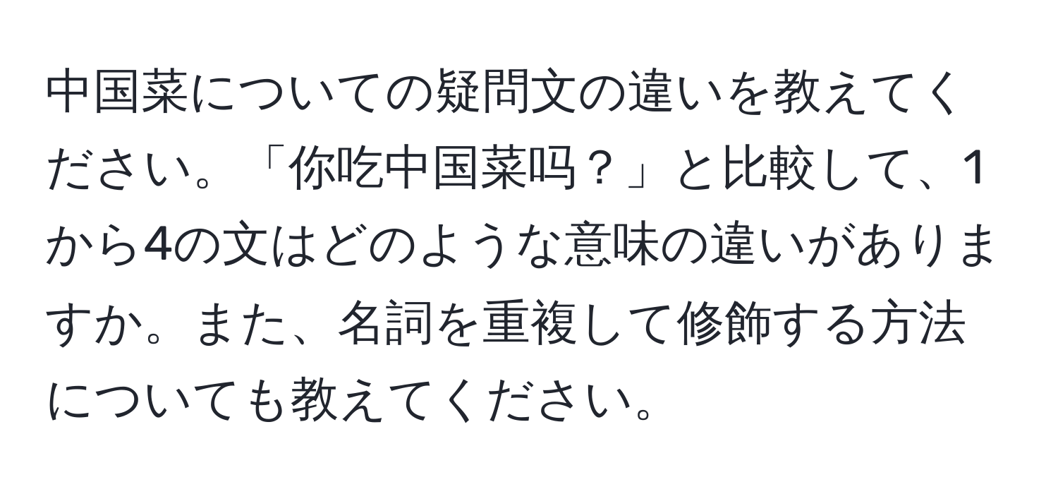 中国菜についての疑問文の違いを教えてください。「你吃中国菜吗？」と比較して、1から4の文はどのような意味の違いがありますか。また、名詞を重複して修飾する方法についても教えてください。