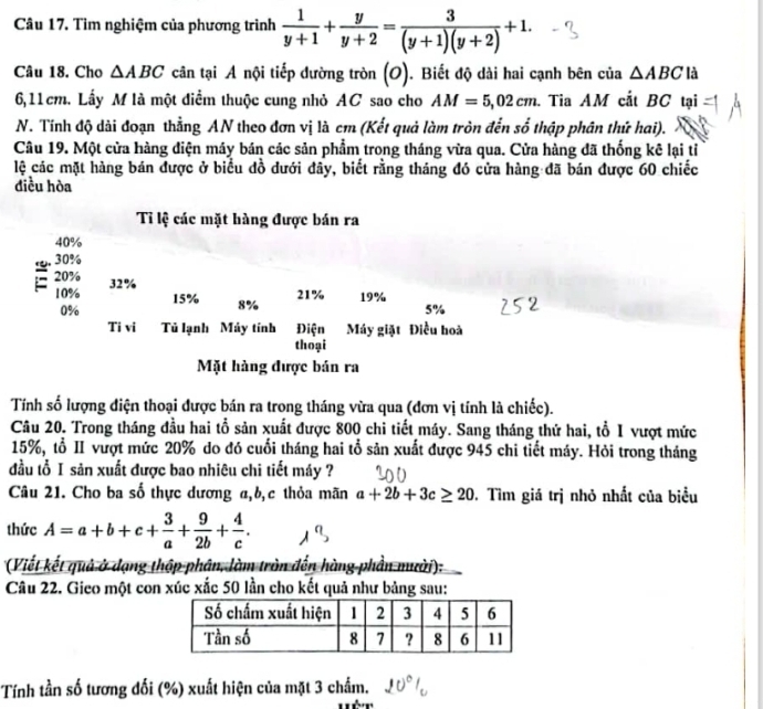 Tìm nghiệm của phương trình  1/y+1 + y/y+2 = 3/(y+1)(y+2) +1.
Câu 18. Cho △ ABC cân tại A nội tiếp đường tròn (O). Biết độ dài hai cạnh bên của △ ABC là
6,11cm. Lấy M là một điểm thuộc cung nhỏ AC sao cho AM=5,02cm. Tia AM cắt BC tại
N. Tính độ dài đoạn thẳng AN theo đơn vị là cm (Kết quả làm tròn đến số thập phân thứ hai).
Câu 19. Một cửa hàng điện máy bán các sản phẩm trong tháng vừa qua. Cửa hàng đã thống kê lại tỉ
lệ các mặt hàng bán được ở biểu đồ dưới đây, biết rằng tháng đó cửa hàng đã bán được 60 chiếc
điều hòa
Tỉ lệ các mặt hàng được bán ra
40%
30%
20% 32%
10% 15% 8%
21% 19%
0%
5%
Ti vi Tủ lạnh Máy tính Điện Máy giặt Điều hoà
thoại
Mặt hàng được bán ra
Tính số lượng điện thoại được bán ra trong tháng vừa qua (đơn vị tính là chiếc).
Câu 20. Trong tháng đầu hai tổ sản xuất được 800 chi tiết máy. Sang tháng thứ hai, tổ I vượt mức
15%, tổ II vượt mức 20% do đó cuối tháng hai tổ sản xuất được 945 chi tiết máy. Hỏi trong tháng
đầu tổ I sản xuất được bao nhiêu chi tiết máy ?
Câu 21. Cho ba số thực dương a,b,c thỏa mãn a+2b+3c≥ 20. Tìm giá trị nhỏ nhất của biểu
thức A=a+b+c+ 3/a + 9/2b + 4/c .
(Viết kết quả ở dạng thập phân, làm tròn đến hàng phần mười):
Câu 22. Gieo một con xúc xắc 50 lần cho kết quả như bảng sau:
Tính tần số tương đối (%) xuất hiện của mặt 3 chấm.